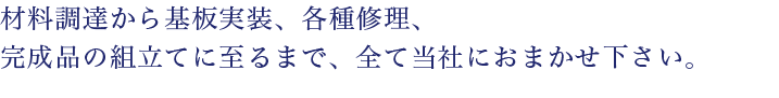 材料調達から基板実装、各種修理、完成品の組み立てに至るまで、全て当社にお任せ下さい。