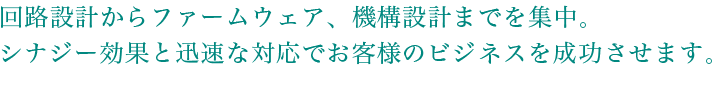 回路設計からファームウェア、機構設計までを集中。シナジー効果と迅速な対応でお客様のビジネスを成功させます。