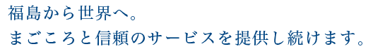 福島から世界へ。真心と信頼のサービスを提供し続けます。