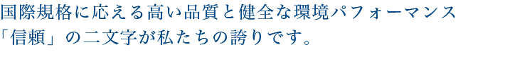 国際規格に応える高い品質と健全な環境パフォーマンス「信頼」の二文字が私たちの誇りです。